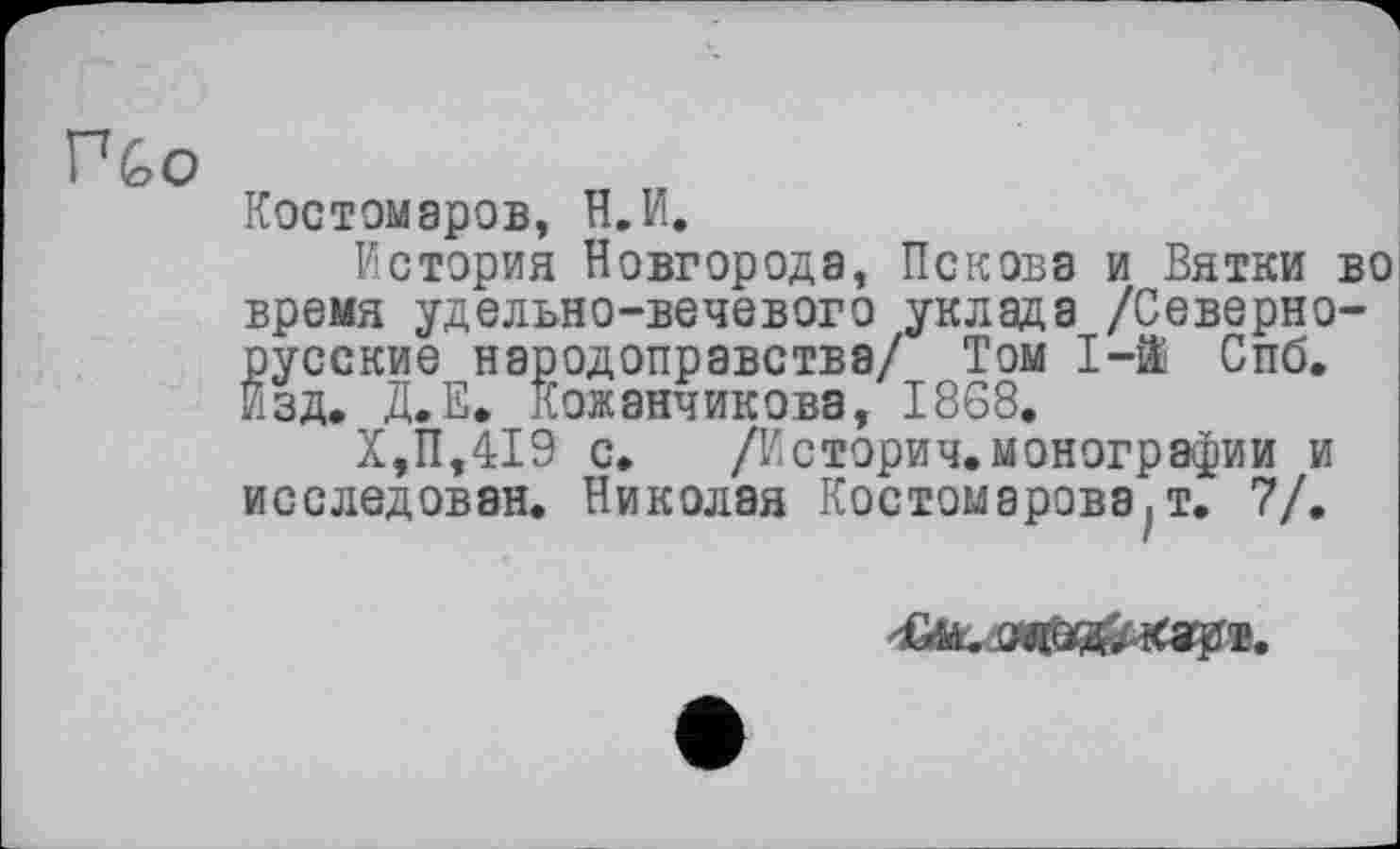 ﻿П&о
Костомаров, Н.И.
История Новгорода, Пскова и Вятки во время удельно-вечевого уклада /Севернорусские народоправства/ Том 1-й Спб. Изд. Д.Е. Кожевникова, 1868.
X,11,419 с. /Истории.монографии и исследован. Николая Костомарова,!. 7/.
fei.